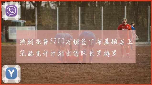 热刺花费5200万镑签下布莱顿后卫范赫克并计划出售队长罗梅罗