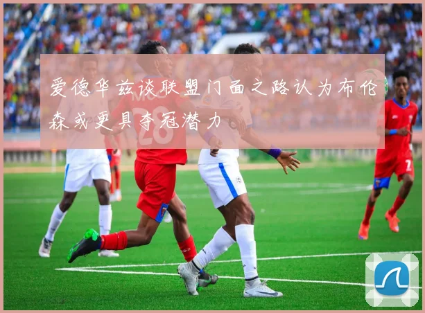 爱德华兹谈联盟门面之路认为布伦森或更具夺冠潜力